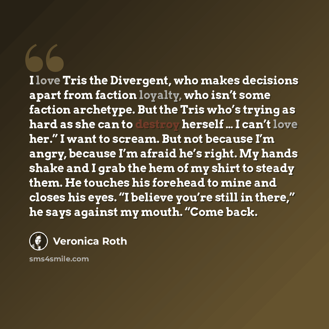 “I love Tris the Divergent, who makes decisions apart from faction loyalty, who isn’t some faction archetype. But the Tris who’s trying as hard as she can to destroy herself … I can’t love her.” I want to scream. But not because I’m angry, because I’m afraid he’s right. My hands shake and I grab…” quote by Veronica Roth