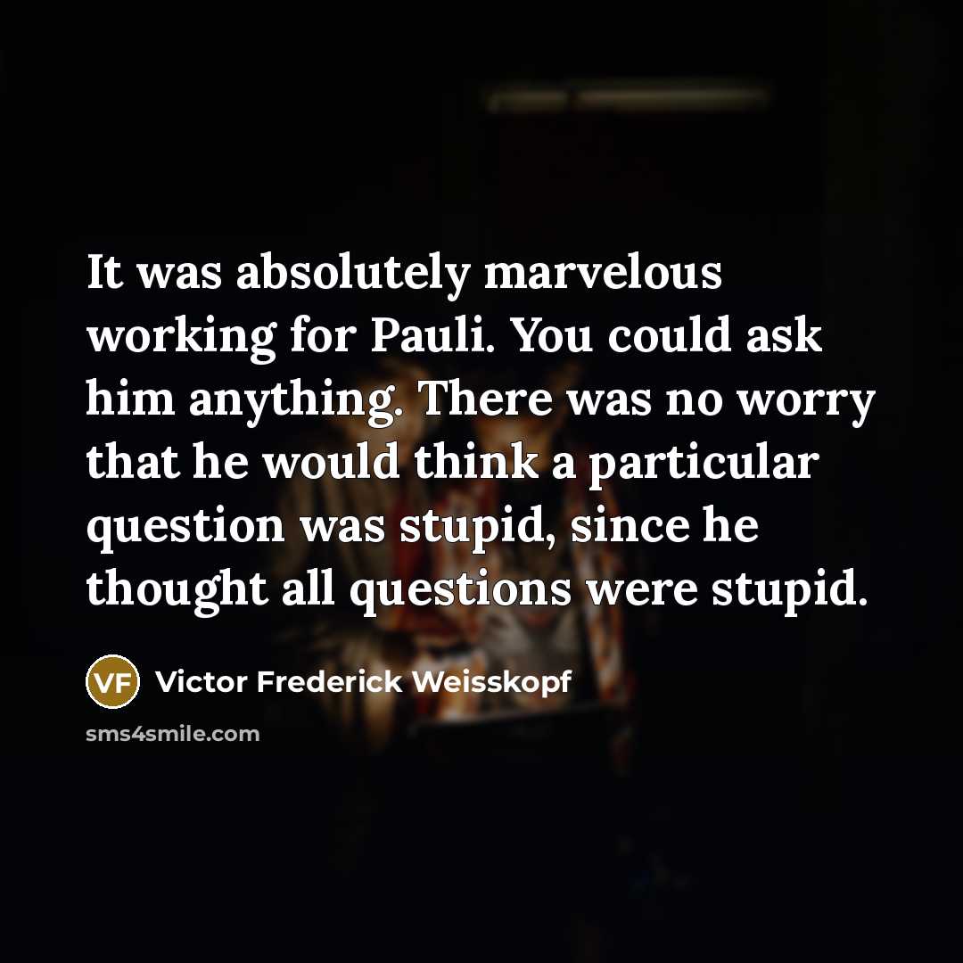 “It was absolutely marvelous working for Pauli. You could ask him anything. There was no worry that he would think a particular question was stupid, since he thought all questions were stupid.” quote by Victor Frederick Weisskopf