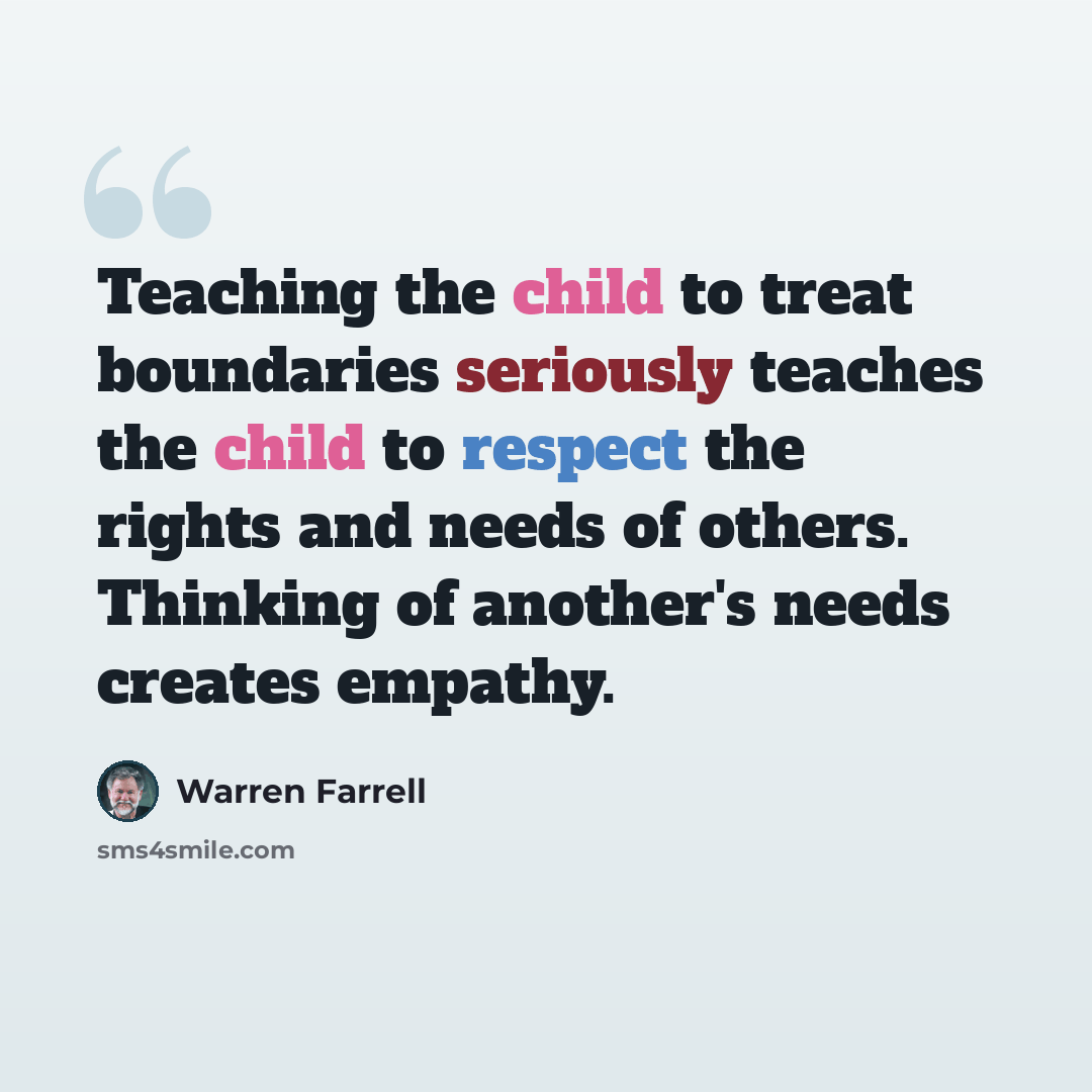 “Teaching the child to treat boundaries seriously teaches the child to respect the rights and needs of others. Thinking of another's needs creates empathy.” quote by Warren Farrell