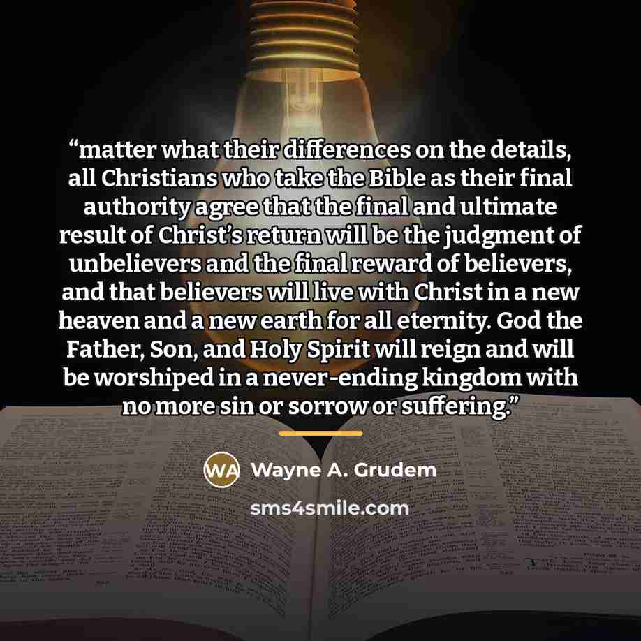 “matter what their differences on the details, all Christians who take the Bible as their final authority agree that the final and ultimate result of Christ’s return will be the judgment of unbelievers and the final reward of believers, and that believers will live with Christ in a new heaven and a…” quote by Wayne A. Grudem