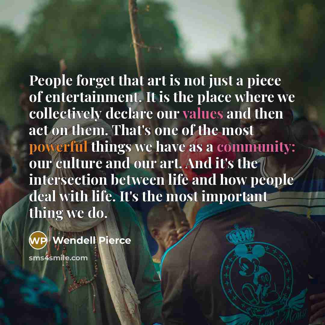 “People forget that art is not just a piece of entertainment. It is the place where we collectively declare our values and then act on them. That's one of the most powerful things we have as a community: our culture and our art. And it's the intersection between life and how people deal with life…” quote by Wendell Pierce