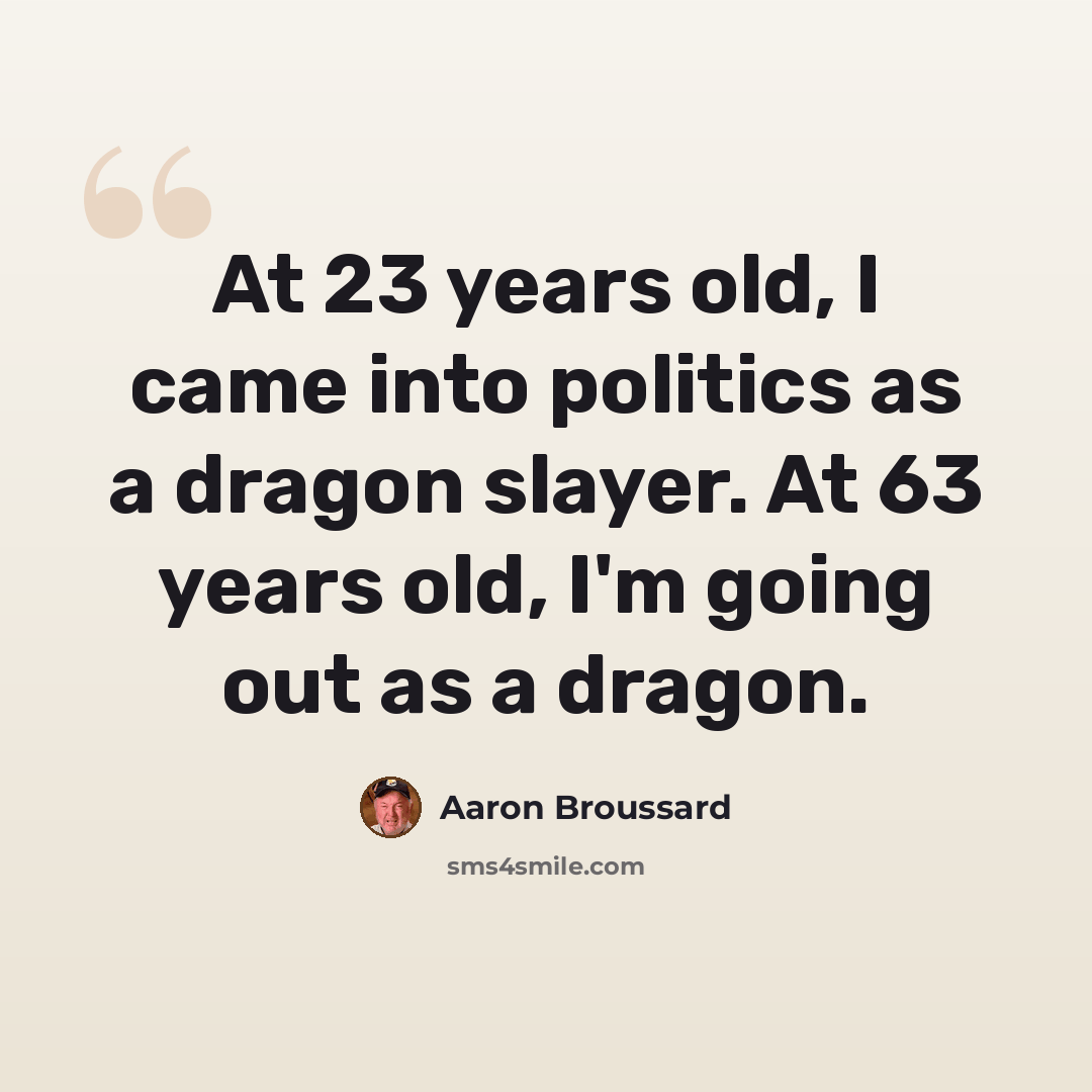 “At 23 years old, I came into politics as a dragon slayer. At 63 years old, I'm going out as a dragon.” quote by Aaron Broussard