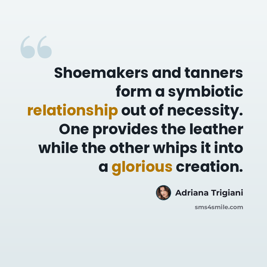 “Shoemakers and tanners form a symbiotic relationship out of necessity. One provides the leather while the other whips it into a glorious creation.” quote by Adriana Trigiani