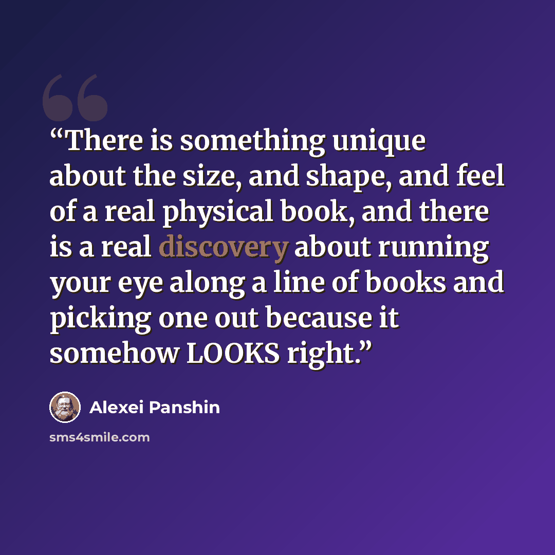 “There is something unique about the size, and shape, and feel of a real physical book, and there is a real discovery about running your eye along a line of books and picking one out because it somehow LOOKS right.” quote by Alexei Panshin