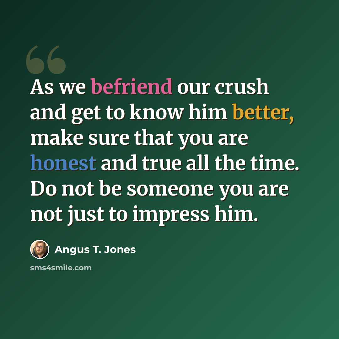 “As we befriend our crush and get to know him better, make sure that you are honest and true all the time. Do not be someone you are not just to impress him.” quote by Angus T. Jones
