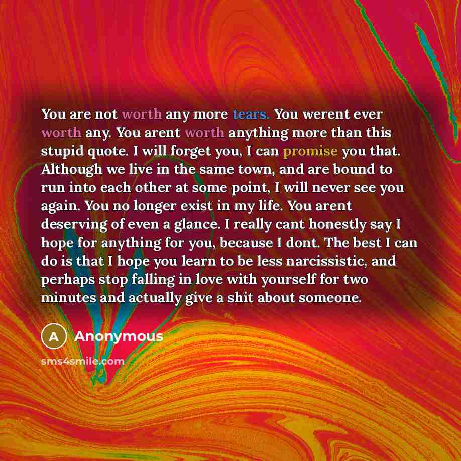 “You are not worth any more tears. You werent ever worth any. You arent worth anything more than this stupid quote. I will forget you, I can promise you that. Although we live in the same town, and are bound to run into each other at some point, I will never see you again. You no longer exist in my…” quote by Anonymous