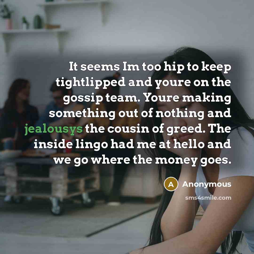 “It seems Im too hip to keep tightlipped and youre on the gossip team. Youre making something out of nothing and jealousys the cousin of greed. The inside lingo had me at hello and we go where the money goes.” quote by Anonymous