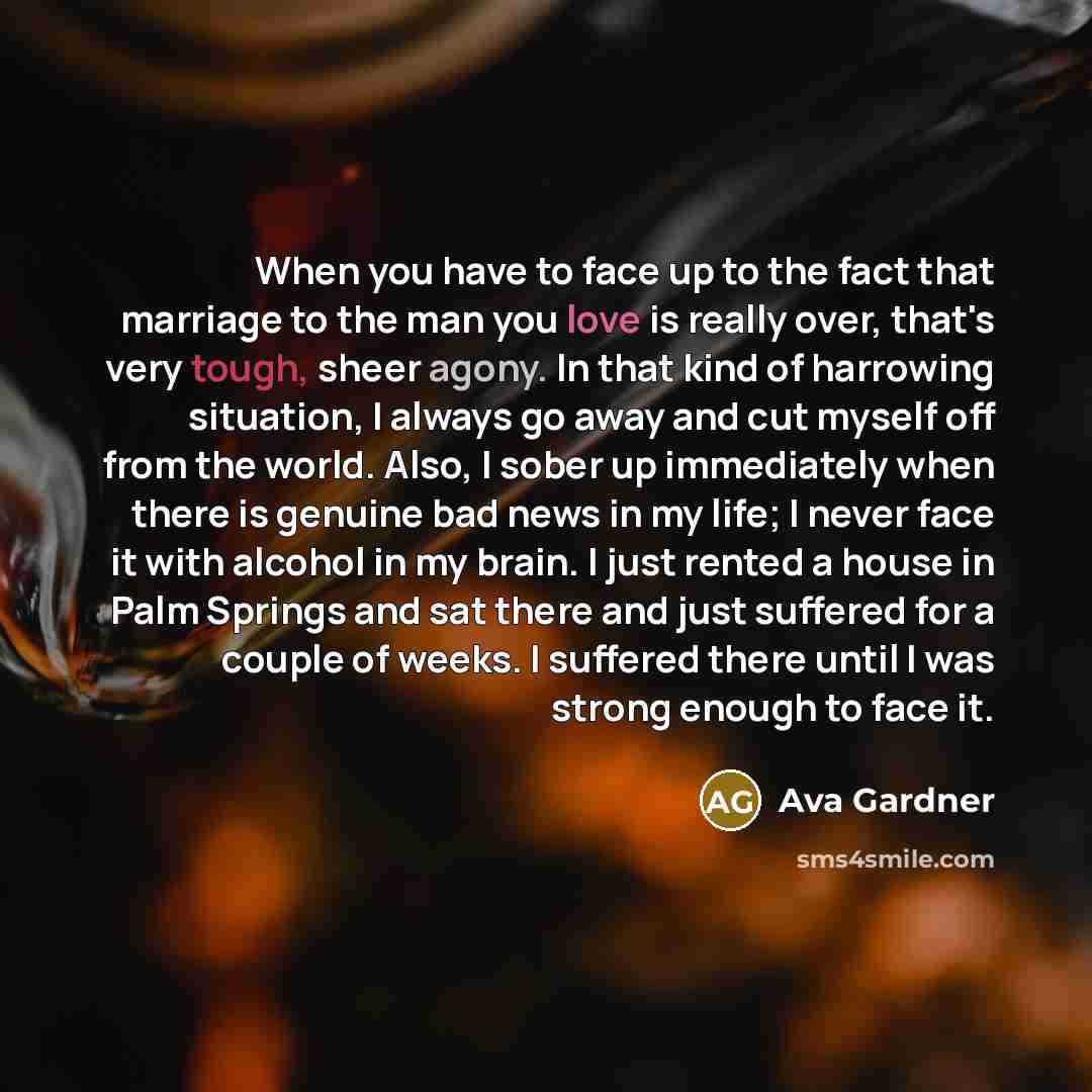 “When you have to face up to the fact that marriage to the man you love is really over, that's very tough, sheer agony. In that kind of harrowing situation, I always go away and cut myself off from the world. Also, I sober up immediately when there is genuine bad news in my life; I never face it…” quote by Ava Gardner