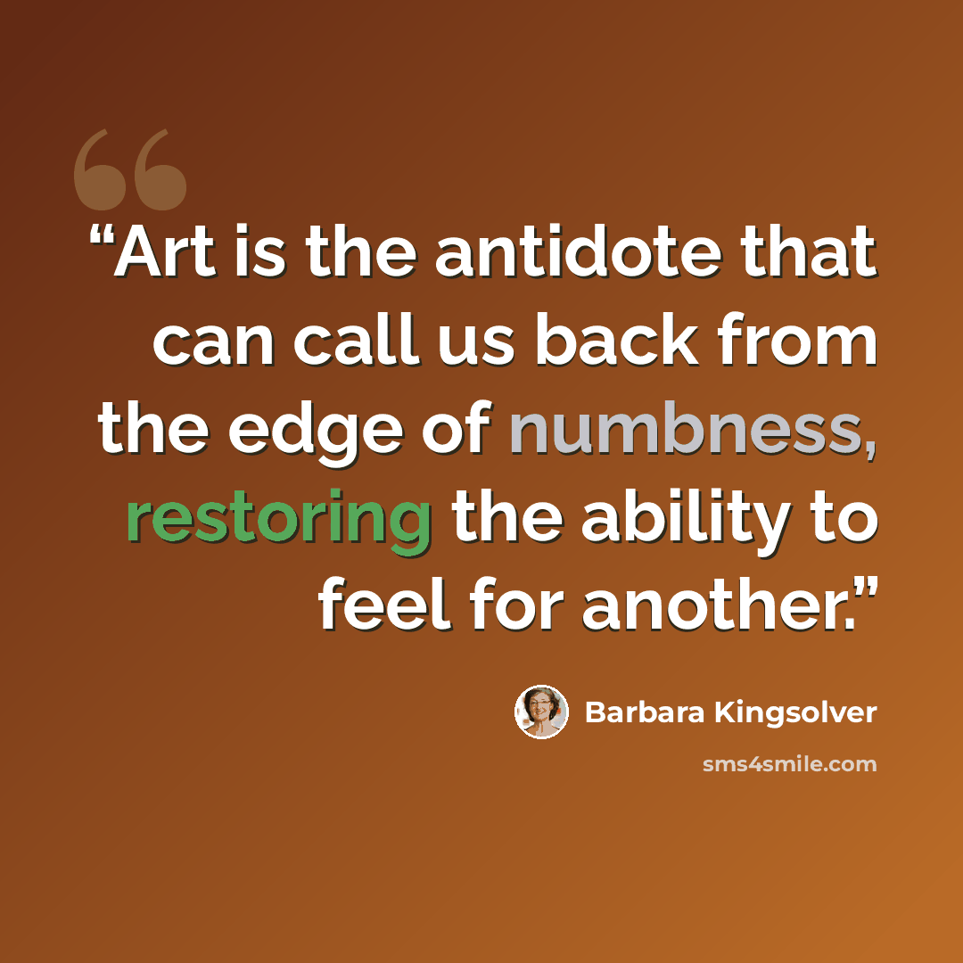 “Art is the antidote that can call us back from the edge of numbness, restoring the ability to feel for another.” quote by Barbara Kingsolver