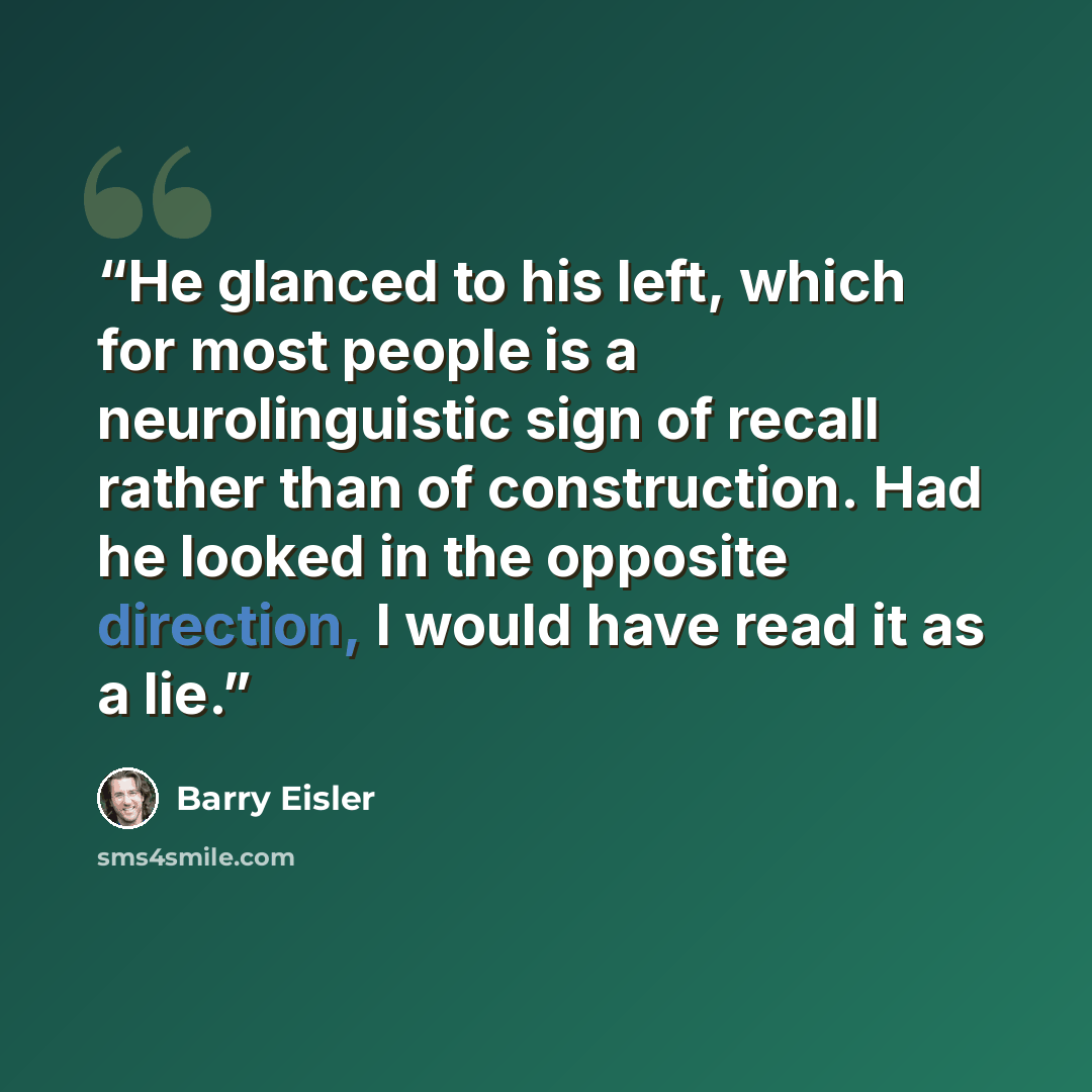 “He glanced to his left, which for most people is a neurolinguistic sign of recall rather than of construction. Had he looked in the opposite direction, I would have read it as a lie.” quote by Barry Eisler