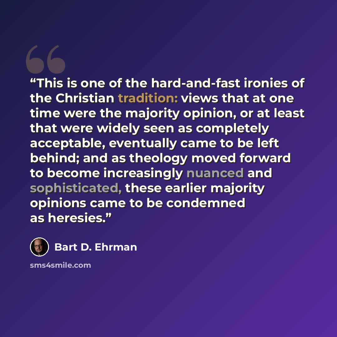 “This is one of the hard-and-fast ironies of the Christian tradition: views that at one time were the majority opinion, or at least that were widely seen as completely acceptable, eventually came to be left behind; and as theology moved forward to become increasingly nuanced and sophisticated…” quote by Bart D. Ehrman