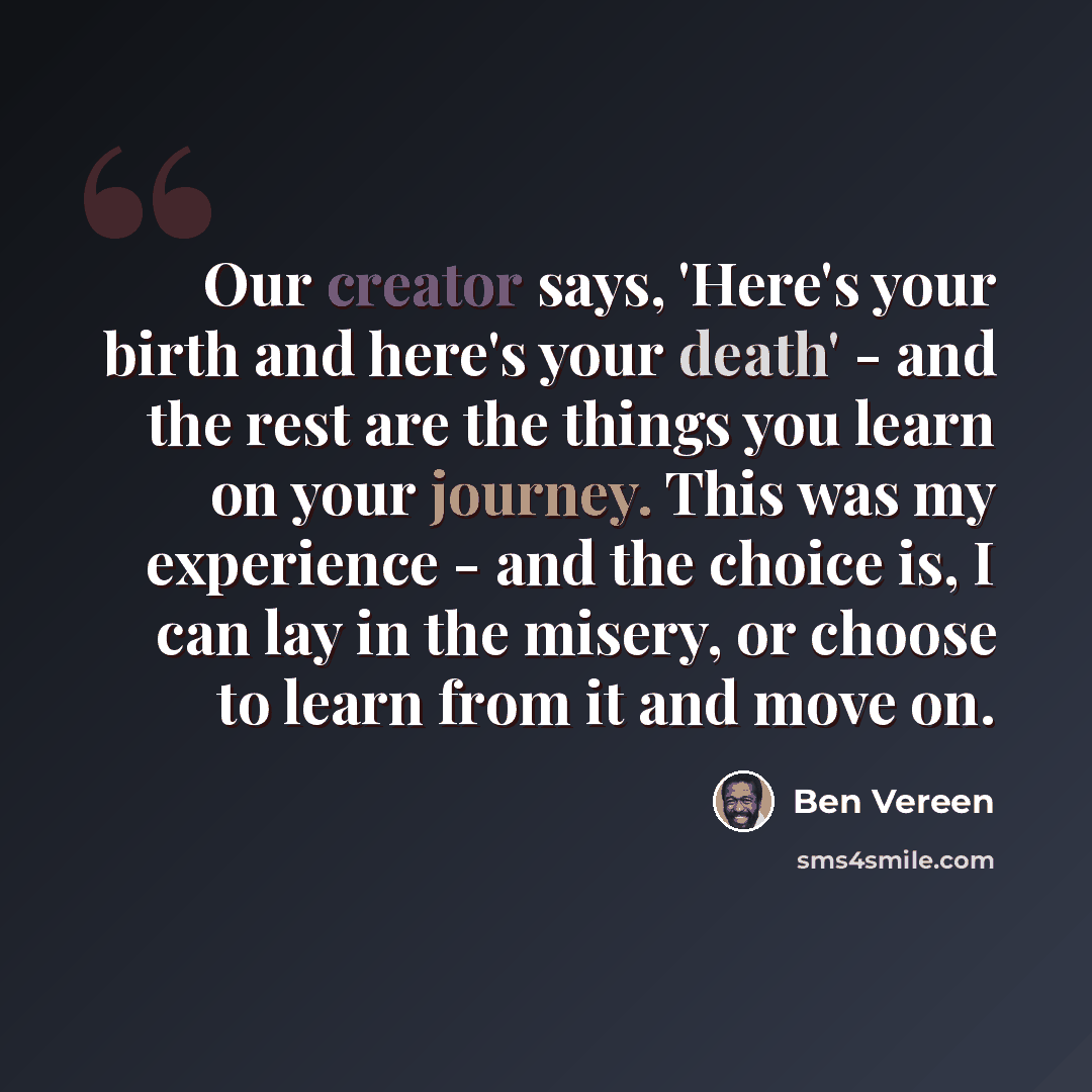 “Our creator says, 'Here's your birth and here's your death' - and the rest are the things you learn on your journey. This was my experience - and the choice is, I can lay in the misery, or choose to learn from it and move on.” quote by Ben Vereen