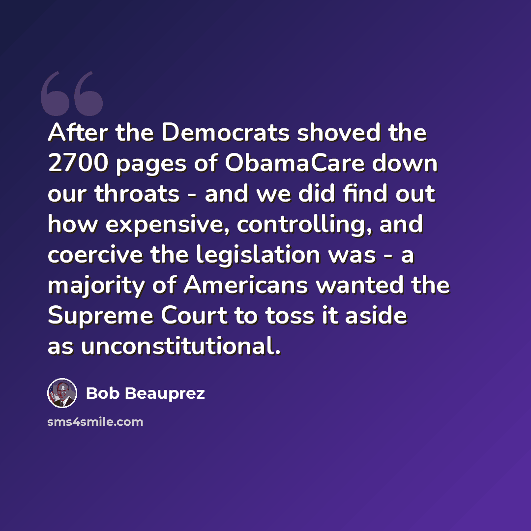 “After the Democrats shoved the 2700 pages of ObamaCare down our throats - and we did find out how expensive, controlling, and coercive the legislation was - a majority of Americans wanted the Supreme Court to toss it aside as unconstitutional.” quote by Bob Beauprez
