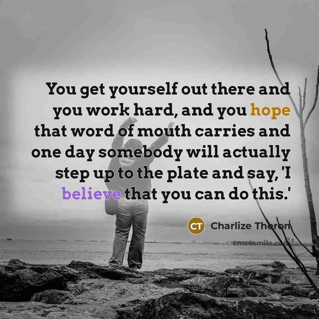 “You get yourself out there and you work hard, and you hope that word of mouth carries and one day somebody will actually step up to the plate and say, 'I believe that you can do this.'” quote by Charlize Theron