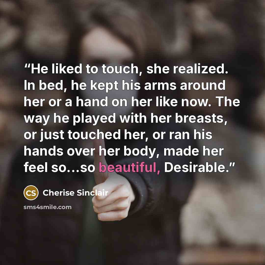 “He liked to touch, she realized. In bed, he kept his arms around her or a hand on her like now. The way he played with her breasts, or just touched her, or ran his hands over her body, made her feel so...so beautiful, Desirable.” quote by Cherise Sinclair