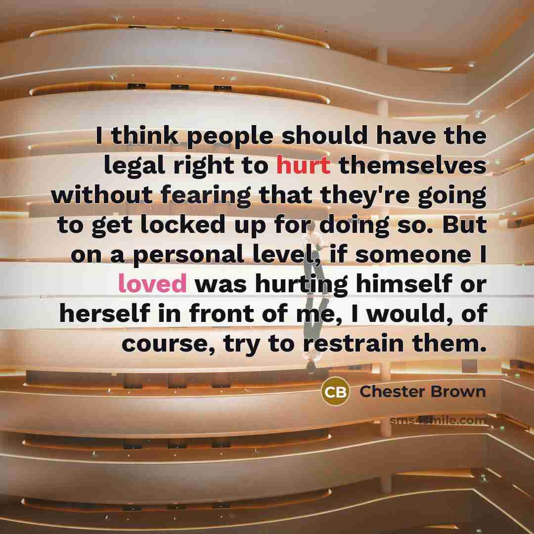 “I think people should have the legal right to hurt themselves without fearing that they're going to get locked up for doing so. But on a personal level, if someone I loved was hurting himself or herself in front of me, I would, of course, try to restrain them.” quote by Chester Brown
