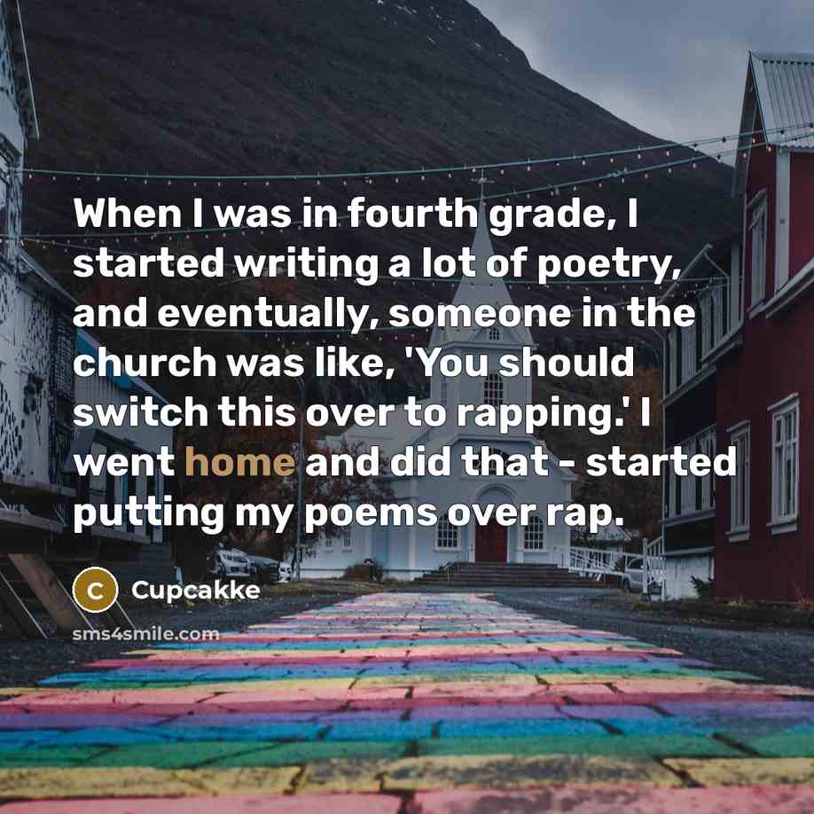 “When I was in fourth grade, I started writing a lot of poetry, and eventually, someone in the church was like, 'You should switch this over to rapping.' I went home and did that - started putting my poems over rap.” quote by Cupcakke