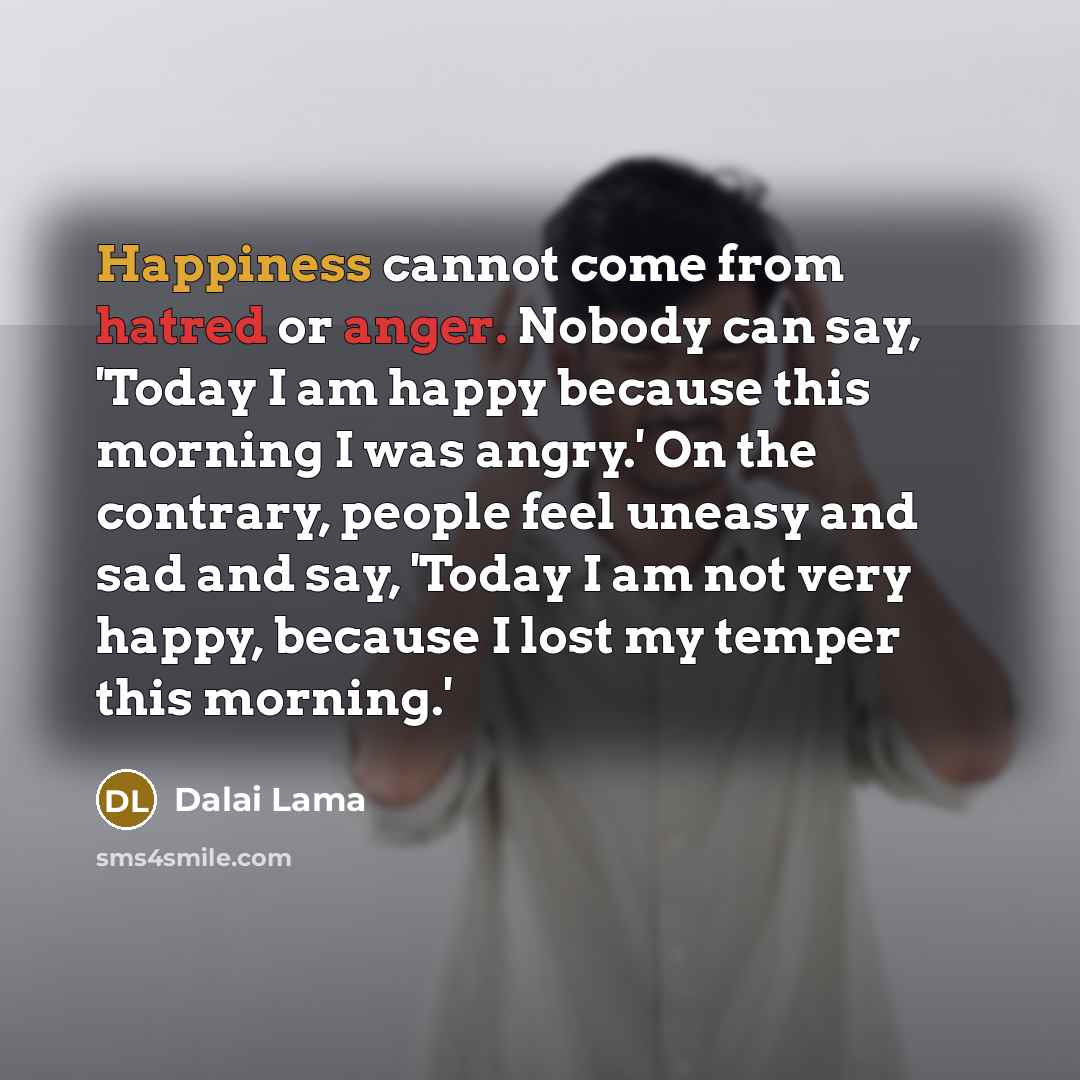 “Happiness cannot come from hatred or anger. Nobody can say, 'Today I am happy because this morning I was angry.' On the contrary, people feel uneasy and sad and say, 'Today I am not very happy, because I lost my temper this morning.'” quote by Dalai Lama