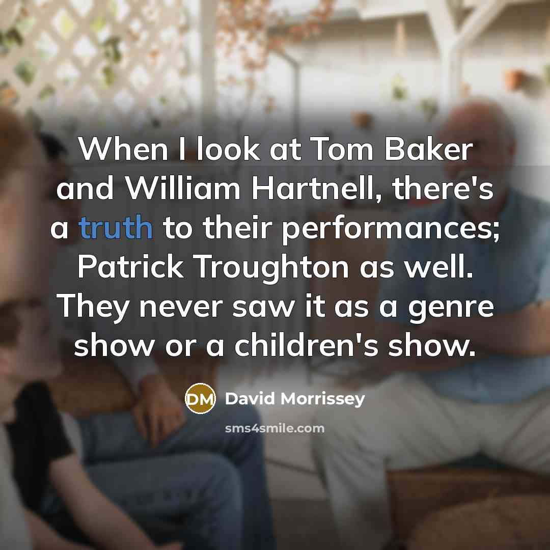 “When I look at Tom Baker and William Hartnell, there's a truth to their performances; Patrick Troughton as well. They never saw it as a genre show or a children's show.” quote by David Morrissey