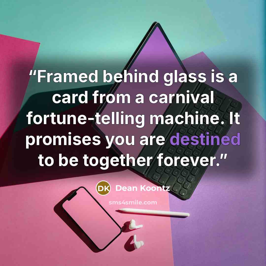 “Framed behind glass is a card from a carnival fortune-telling machine. It promises you are destined to be together forever.” quote by Dean Koontz