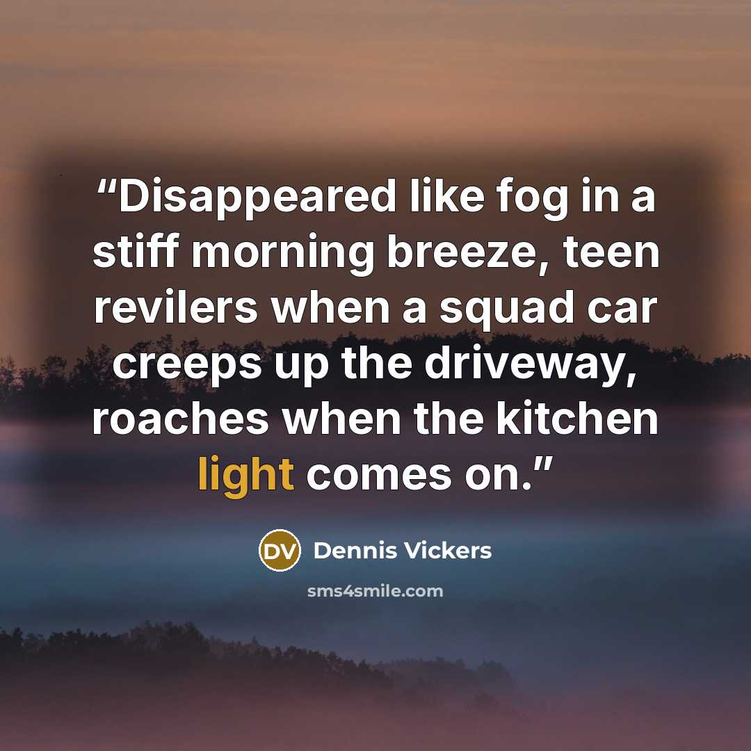 “Disappeared like fog in a stiff morning breeze, teen revilers when a squad car creeps up the driveway, roaches when the kitchen light comes on.” quote by Dennis Vickers
