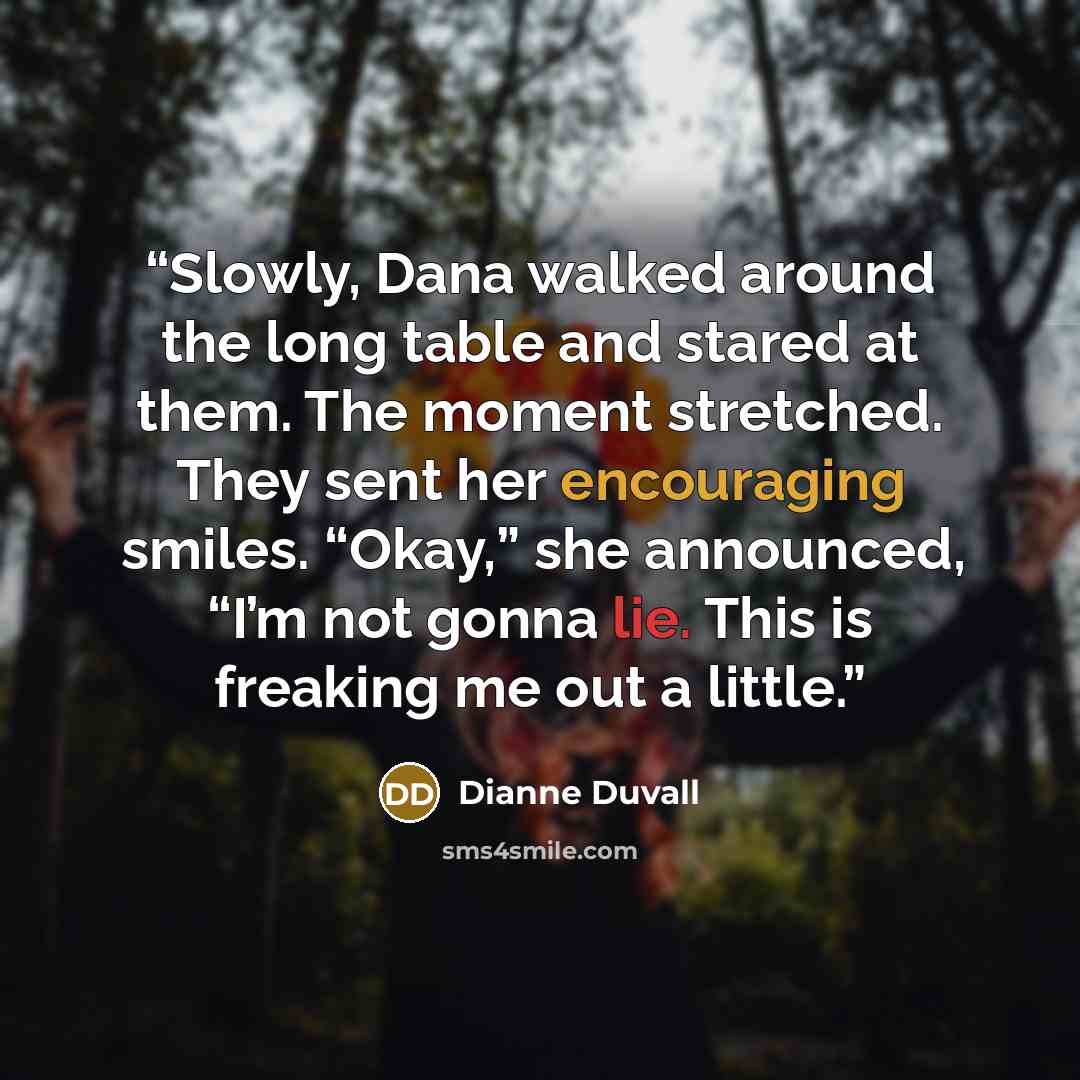 “Slowly, Dana walked around the long table and stared at them. The moment stretched. They sent her encouraging smiles. “Okay,” she announced, “I’m not gonna lie. This is freaking me out a little.” quote by Dianne Duvall