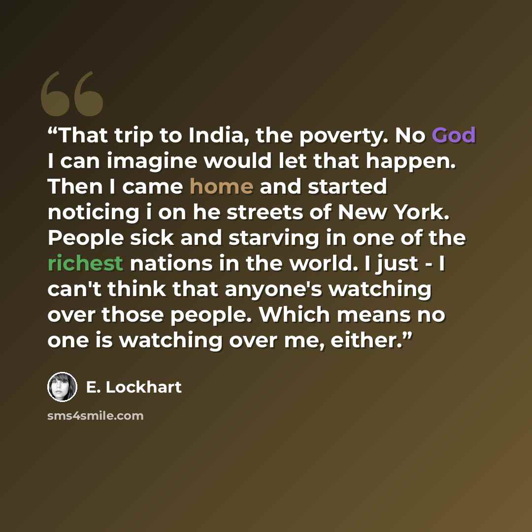 “That trip to India, the poverty. No God I can imagine would let that happen. Then I came home and started noticing i on he streets of New York. People sick and starving in one of the richest nations in the world. I just - I can't think that anyone's watching over those people. Which means no one…” quote by E. Lockhart
