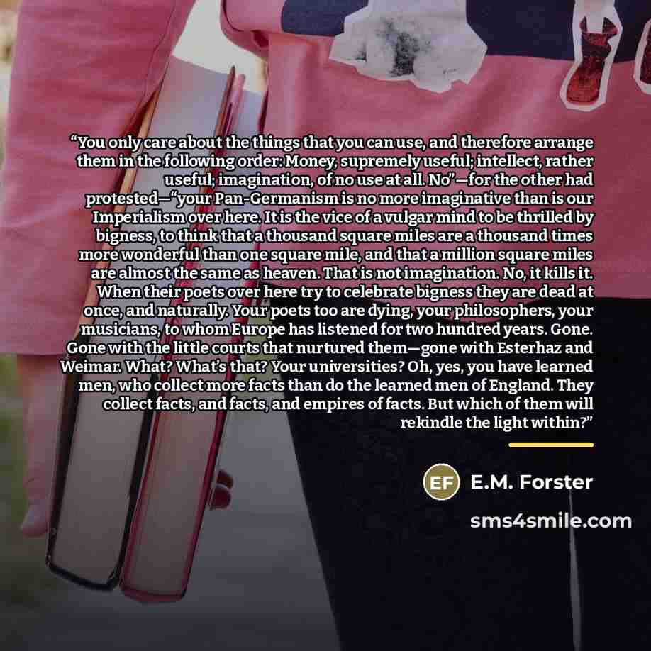 “You only care about the things that you can use, and therefore arrange them in the following order: Money, supremely useful; intellect, rather useful; imagination, of no use at all. No”—for the other had protested—“your Pan-Germanism is no more imaginative than is our Imperialism over here. It is…” quote by E.M. Forster
