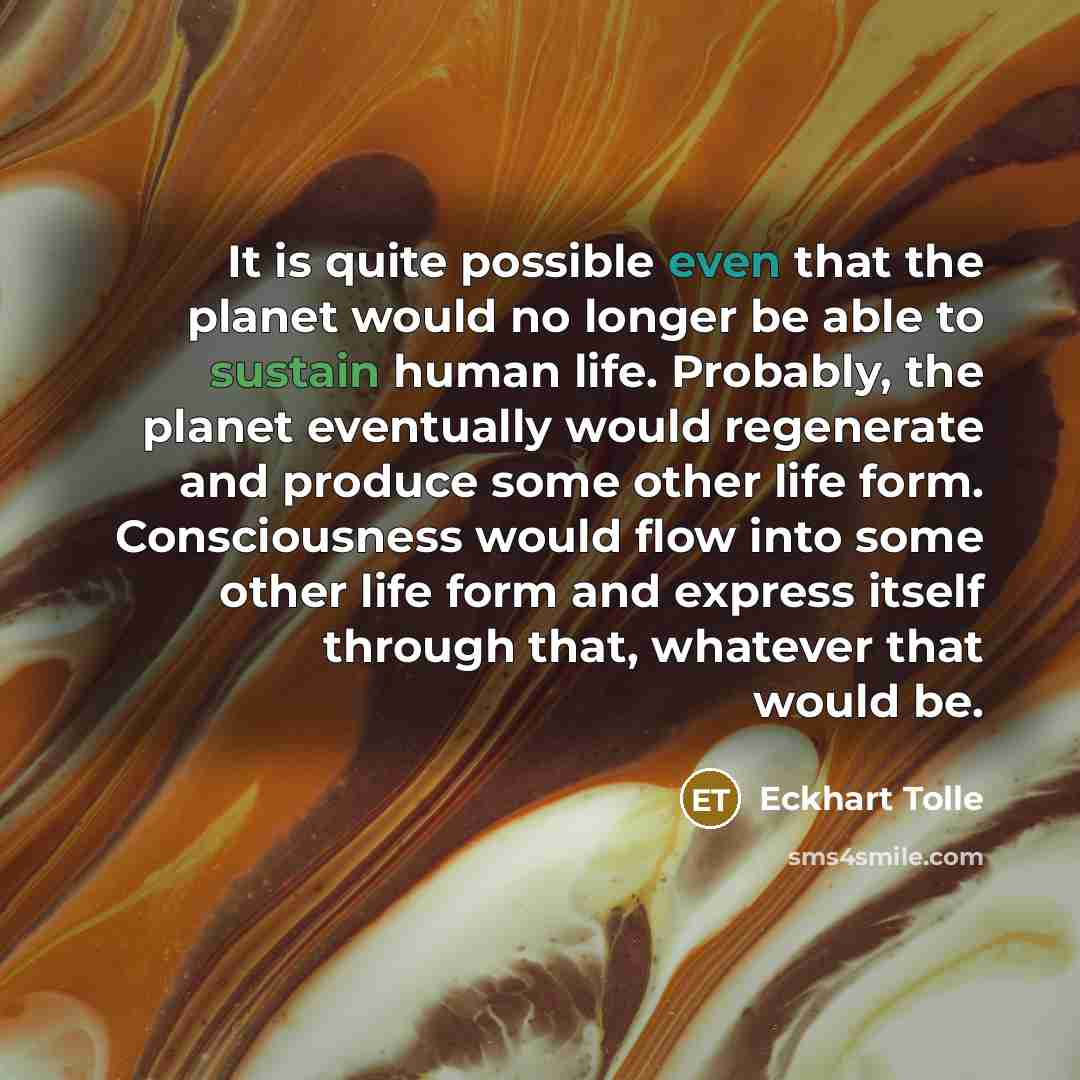 “It is quite possible even that the planet would no longer be able to sustain human life. Probably, the planet eventually would regenerate and produce some other life form. Consciousness would flow into some other life form and express itself through that, whatever that would be.” quote by Eckhart Tolle
