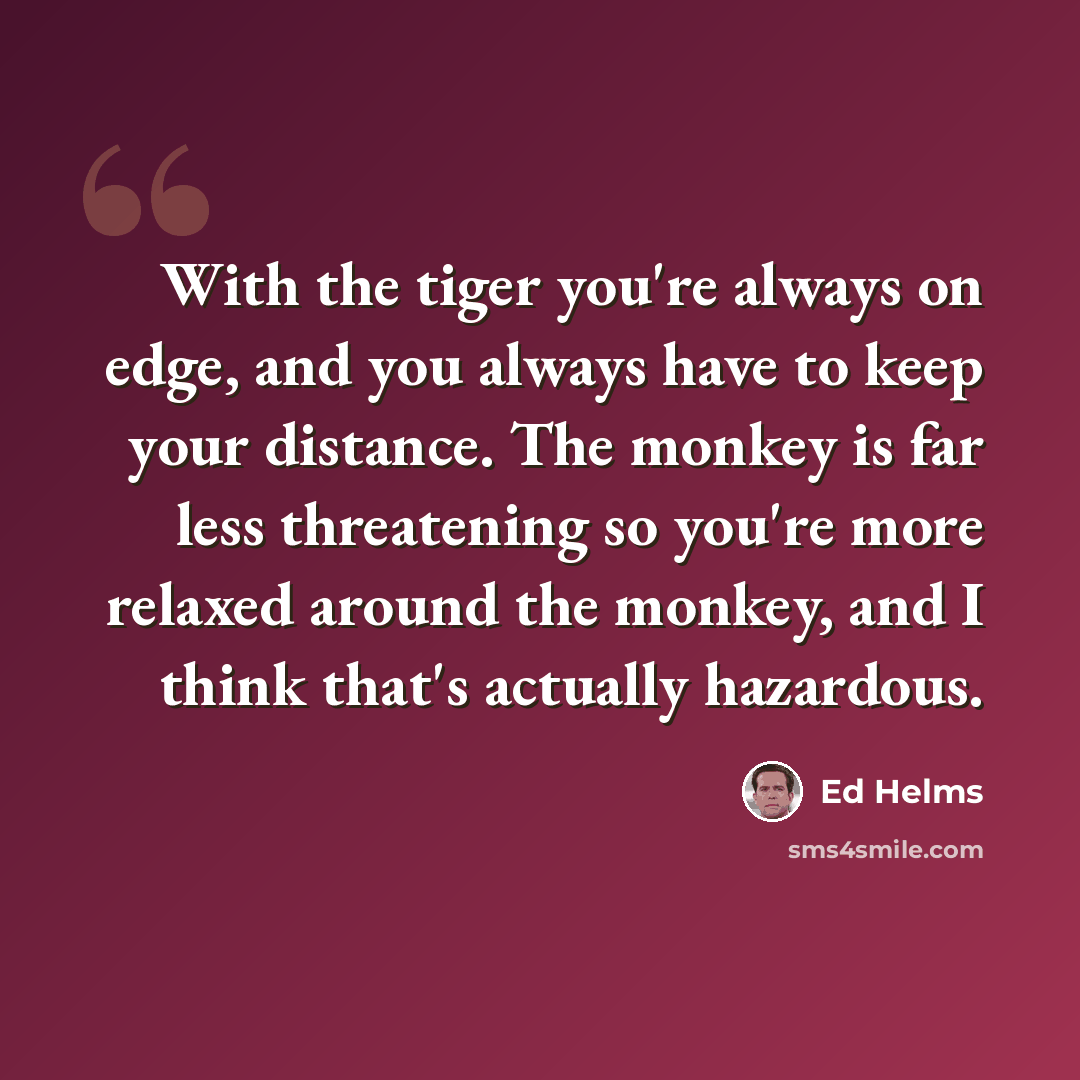 “With the tiger you're always on edge, and you always have to keep your distance. The monkey is far less threatening so you're more relaxed around the monkey, and I think that's actually hazardous.” quote by Ed Helms