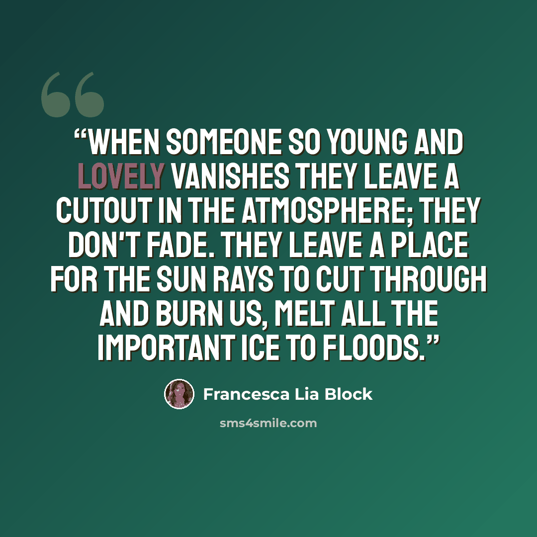 “When someone so young and lovely vanishes they leave a cutout in the atmosphere; they don't fade. They leave a place for the sun rays to cut through and burn us, melt all the important ice to floods.” quote by Francesca Lia Block