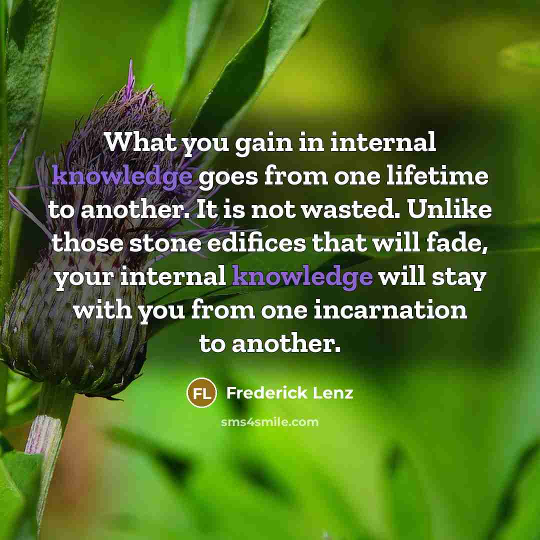 “What you gain in internal knowledge goes from one lifetime to another. It is not wasted. Unlike those stone edifices that will fade, your internal knowledge will stay with you from one incarnation to another.” quote by Frederick Lenz