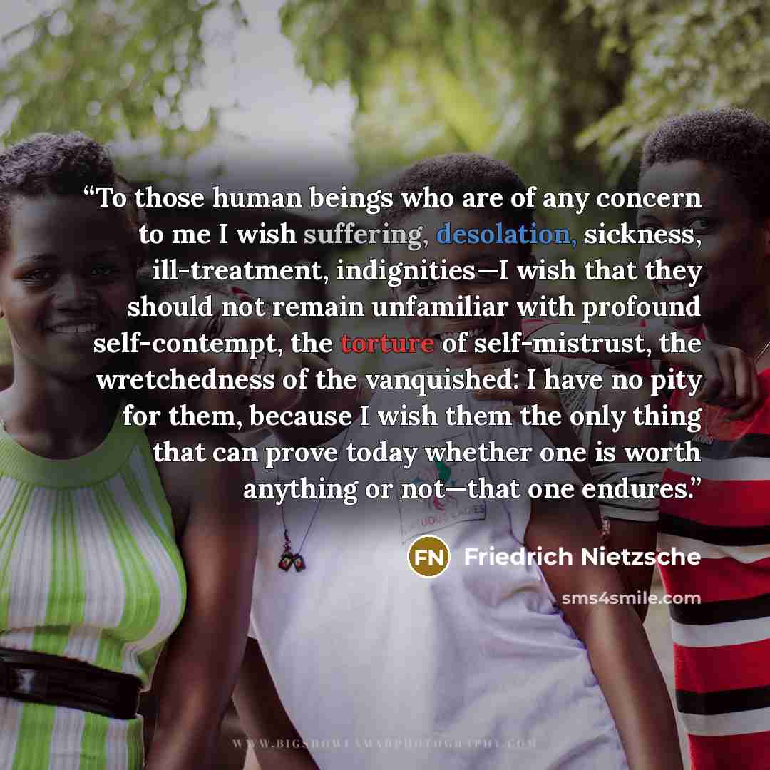 “To those human beings who are of any concern to me I wish suffering, desolation, sickness, ill-treatment, indignities—I wish that they should not remain unfamiliar with profound self-contempt, the torture of self-mistrust, the wretchedness of the vanquished: I have no pity for them, because I wish…” quote by Friedrich Nietzsche