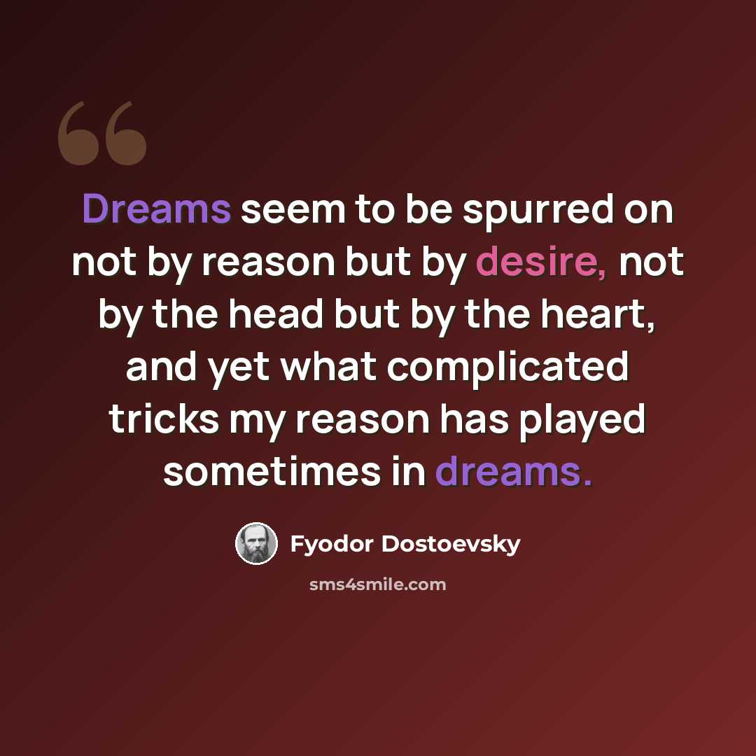 “Dreams seem to be spurred on not by reason but by desire, not by the head but by the heart, and yet what complicated tricks my reason has played sometimes in dreams.” quote by Fyodor Dostoevsky