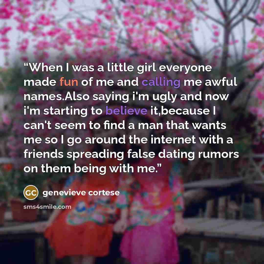 “When I was a little girl everyone made fun of me and calling me awful names.Also saying i'm ugly and now i'm starting to believe it,because I can't seem to find a man that wants me so I go around the internet with a friends spreading false dating rumors on them being with me.” quote by genevieve cortese