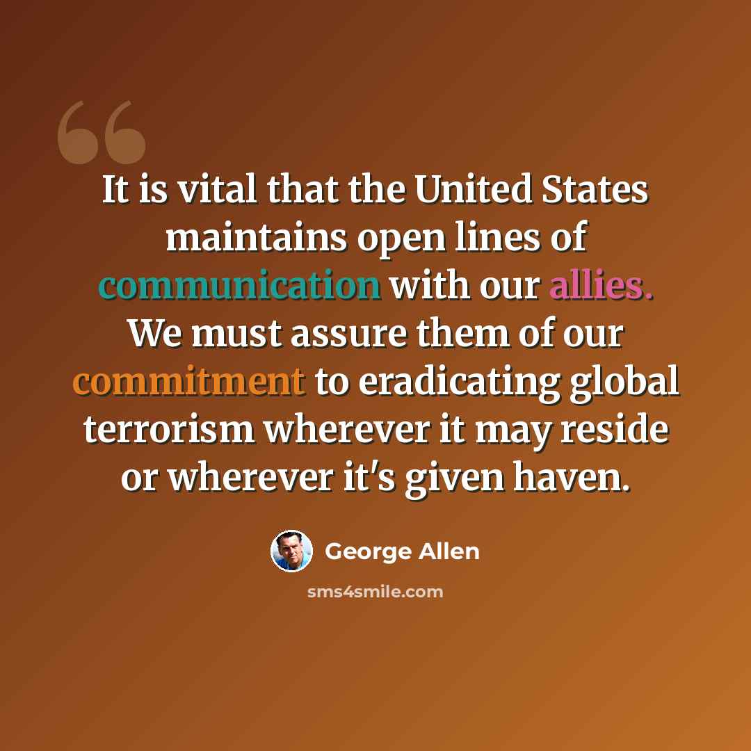 “It is vital that the United States maintains open lines of communication with our allies. We must assure them of our commitment to eradicating global terrorism wherever it may reside or wherever it's given haven.” quote by George Allen
