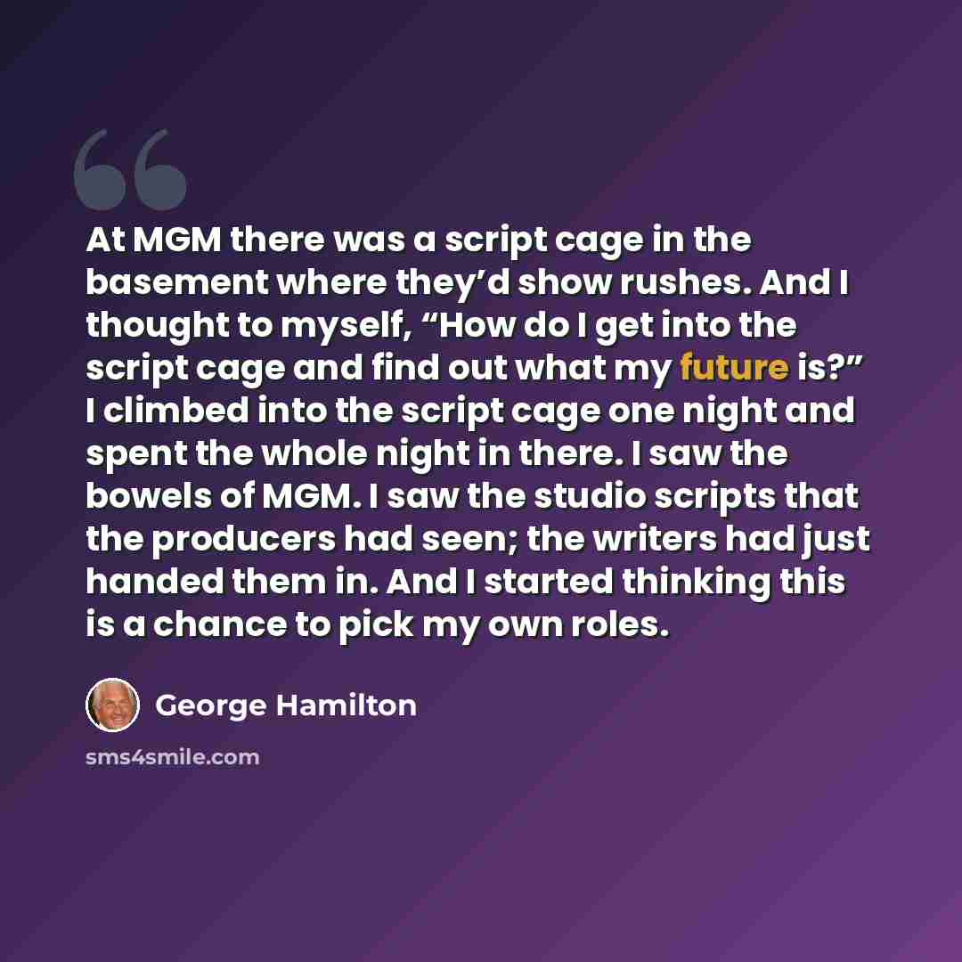 “At MGM there was a script cage in the basement where they’d show rushes. And I thought to myself, “How do I get into the script cage and find out what my future is?” I climbed into the script cage one night and spent the whole night in there. I saw the bowels of MGM. I saw the studio scripts that…” quote by George Hamilton