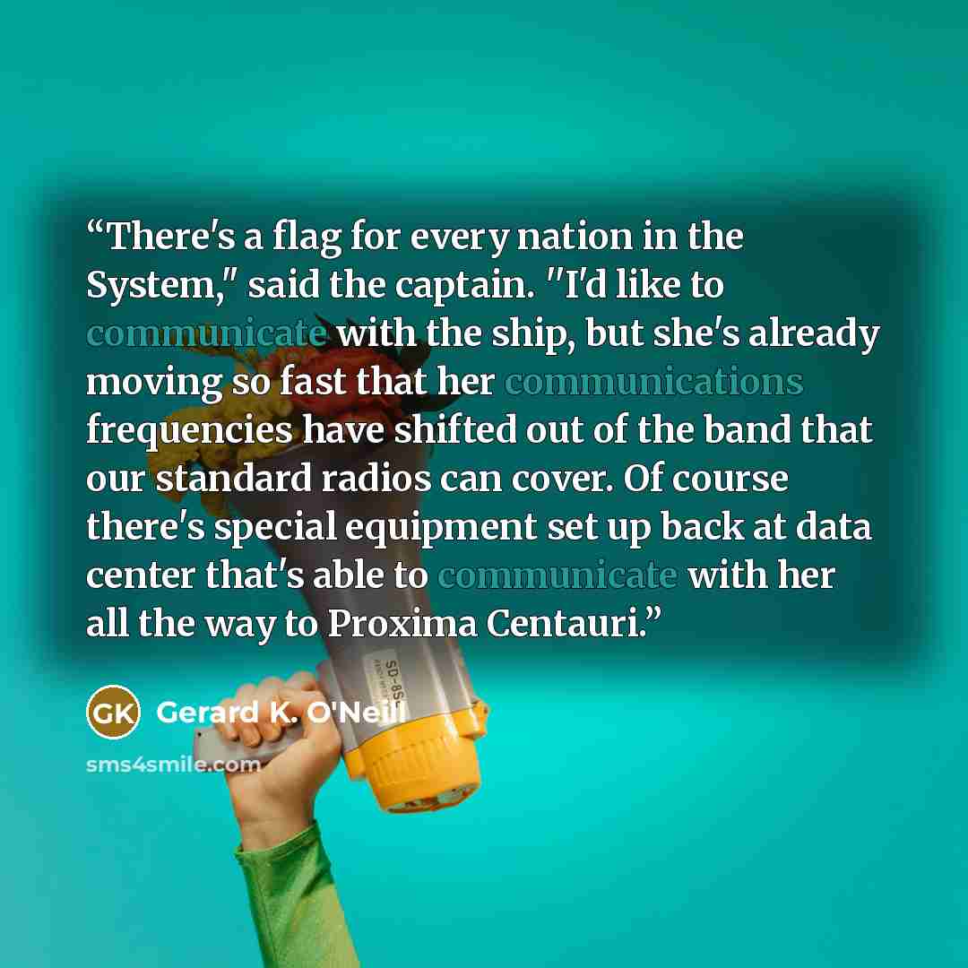 “There's a flag for every nation in the System," said the captain. ''I'd like to communicate with the ship, but she's already moving so fast that her communications frequencies have shifted out of the band that our standard radios can cover. Of course there's special equipment set up back at data…” quote by Gerard K. O'Neill