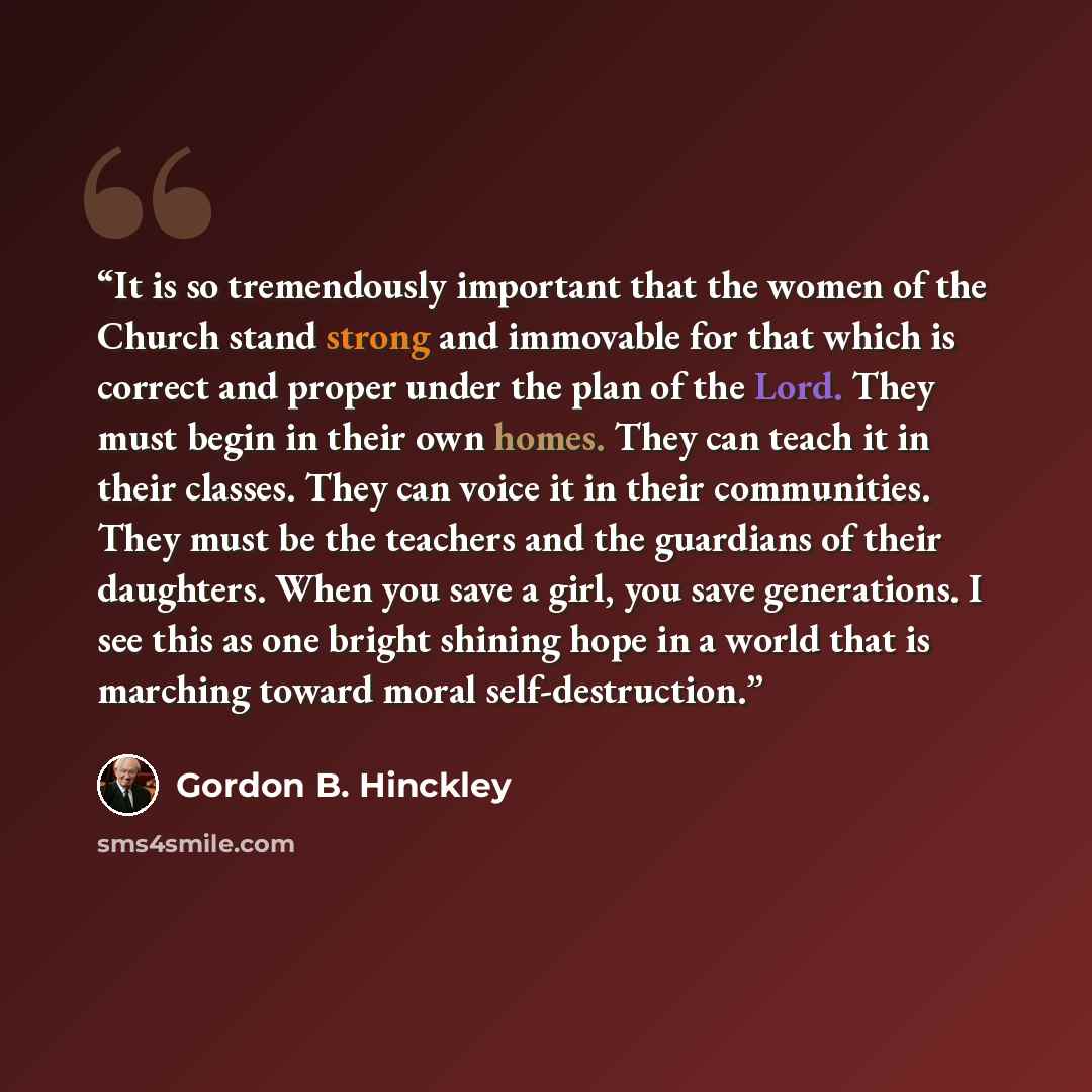 “It is so tremendously important that the women of the Church stand strong and immovable for that which is correct and proper under the plan of the Lord. They must begin in their own homes. They can teach it in their classes. They can voice it in their communities. They must be the teachers and the…” quote by Gordon B. Hinckley