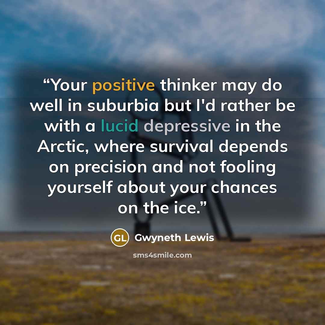 “Your positive thinker may do well in suburbia but I'd rather be with a lucid depressive in the Arctic, where survival depends on precision and not fooling yourself about your chances on the ice.” quote by Gwyneth Lewis