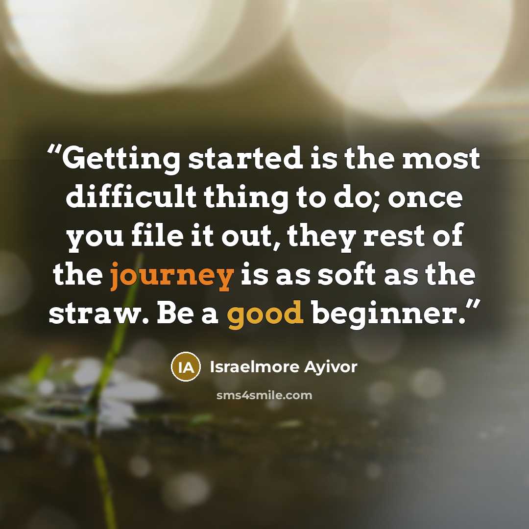 “Getting started is the most difficult thing to do; once you file it out, they rest of the journey is as soft as the straw. Be a good beginner.” quote by Israelmore Ayivor