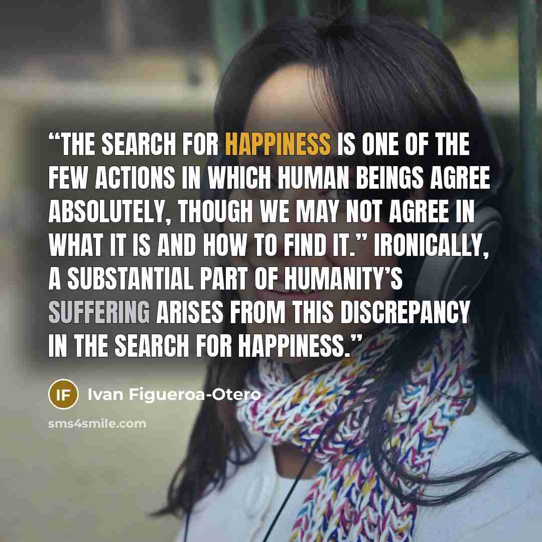 “The search for happiness is one of the few actions in which human beings agree absolutely, though we may not agree in what it is and how to find it.” Ironically, a substantial part of humanity’s suffering arises from this discrepancy in the search for happiness.” quote by Ivan Figueroa-Otero