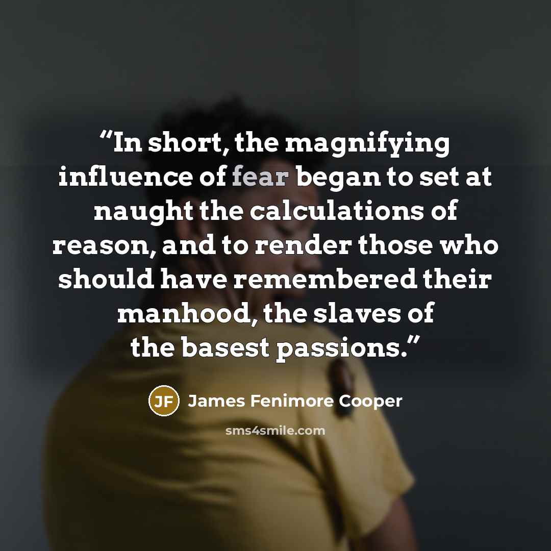 “In short, the magnifying influence of fear began to set at naught the calculations of reason, and to render those who should have remembered their manhood, the slaves of the basest passions.” quote by James Fenimore Cooper