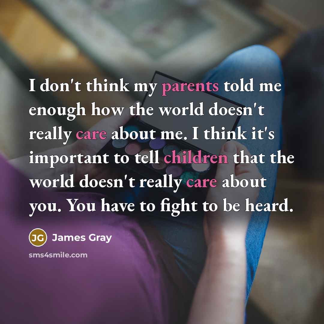 “I don't think my parents told me enough how the world doesn't really care about me. I think it's important to tell children that the world doesn't really care about you. You have to fight to be heard.” quote by James Gray