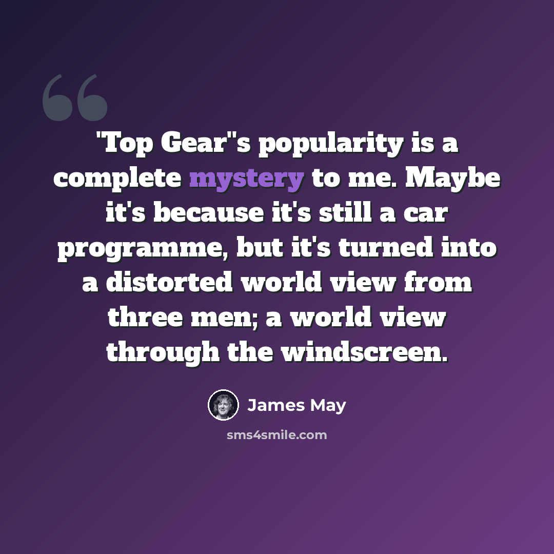 “'Top Gear''s popularity is a complete mystery to me. Maybe it's because it's still a car programme, but it's turned into a distorted world view from three men; a world view through the windscreen.” quote by James May