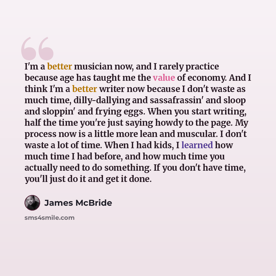 “I'm a better musician now, and I rarely practice because age has taught me the value of economy. And I think I'm a better writer now because I don't waste as much time, dilly-dallying and sassafrassin' and sloop and sloppin' and frying eggs. When you start writing, half the time you're just saying…” quote by James McBride