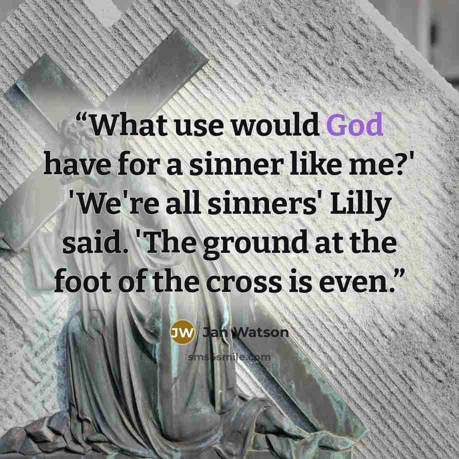 “What use would God have for a sinner like me?' 'We're all sinners' Lilly said. 'The ground at the foot of the cross is even.” quote by Jan Watson