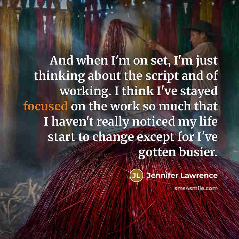 “And when I'm on set, I'm just thinking about the script and of working. I think I've stayed focused on the work so much that I haven't really noticed my life start to change except for I've gotten busier.” quote by Jennifer Lawrence