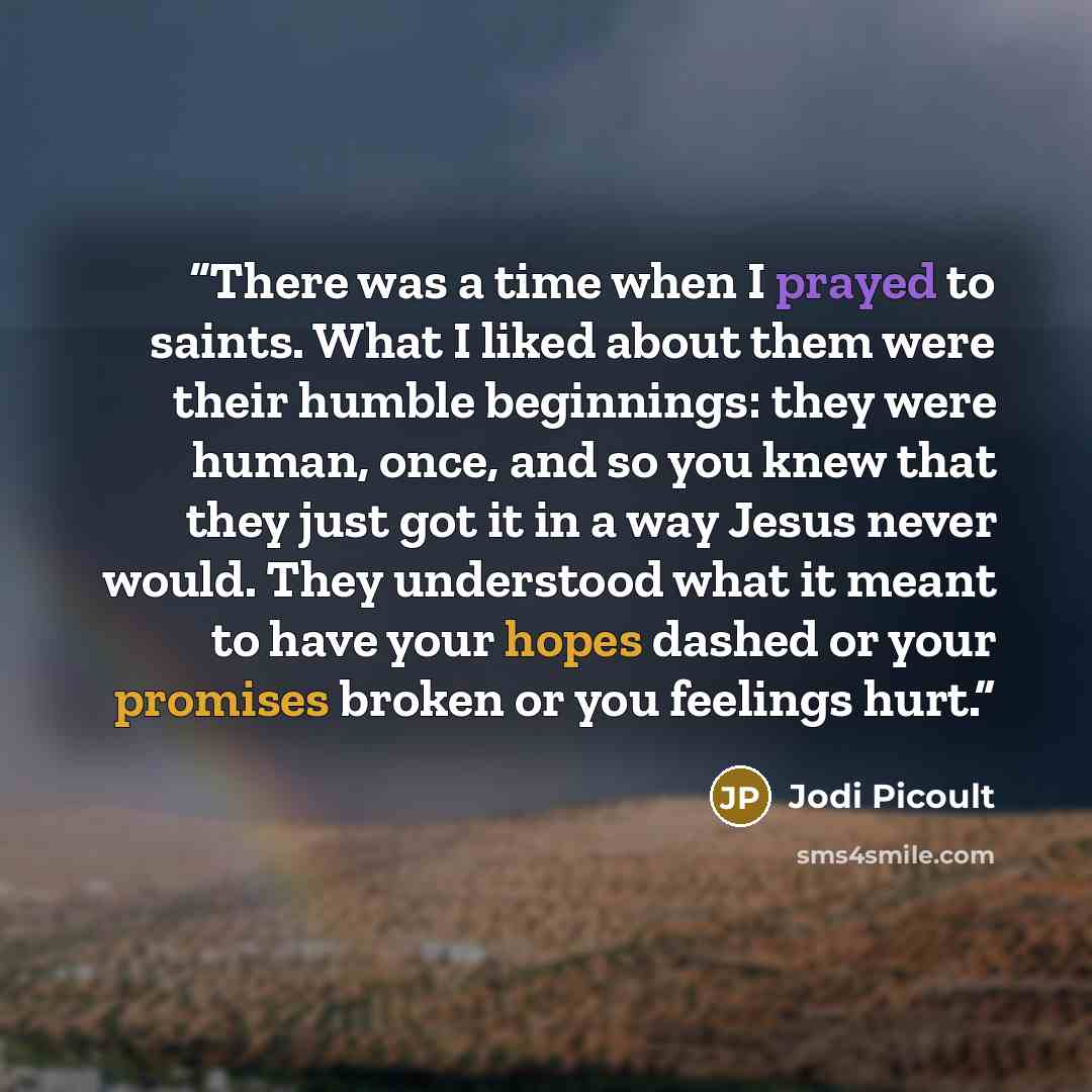 “There was a time when I prayed to saints. What I liked about them were their humble beginnings: they were human, once, and so you knew that they just got it in a way Jesus never would. They understood what it meant to have your hopes dashed or your promises broken or you feelings hurt.” quote by Jodi Picoult