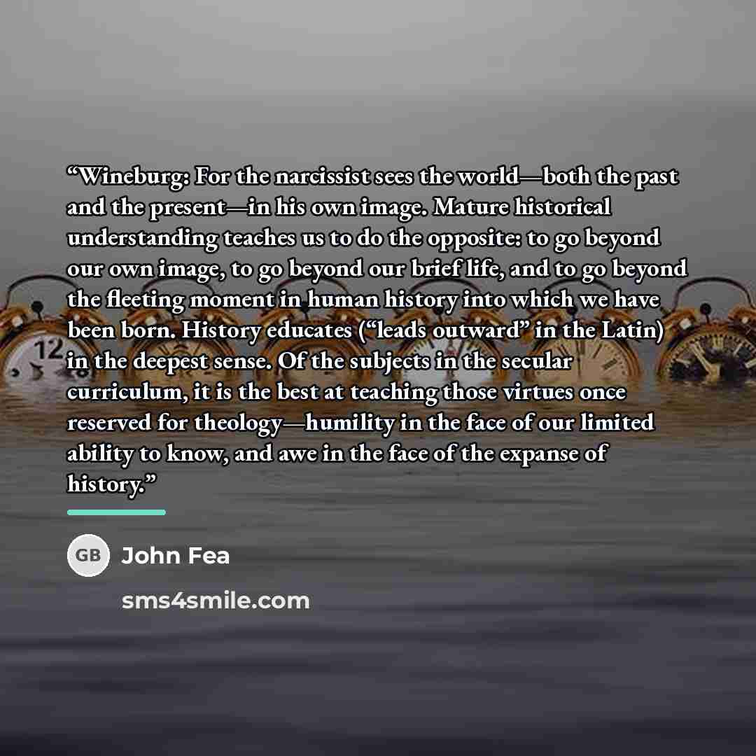 “Wineburg: For the narcissist sees the world—both the past and the present—in his own image. Mature historical understanding teaches us to do the opposite: to go beyond our own image, to go beyond our brief life, and to go beyond the fleeting moment in human history into which we have been born…” quote by John Fea